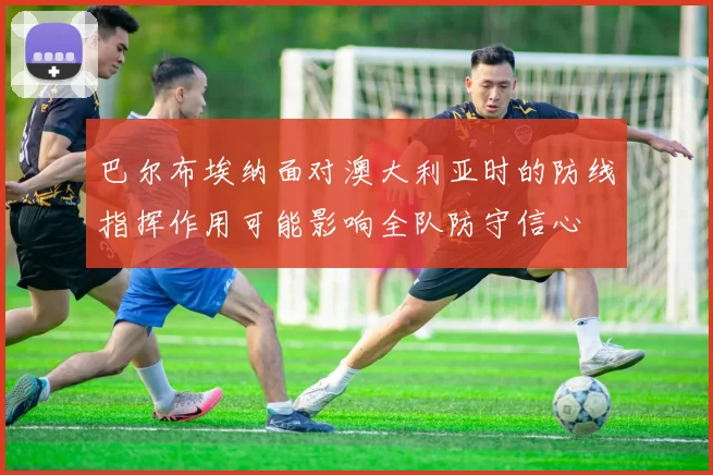 巴尔布埃纳面对澳大利亚时的防线指挥作用可能影响全队防守信心