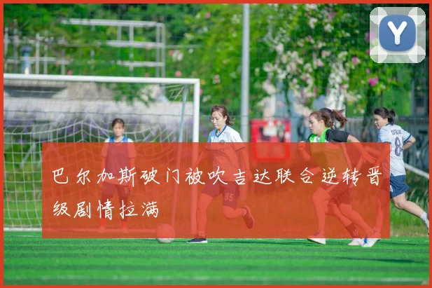 巴尔加斯破门被吹吉达联合逆转晋级剧情拉满