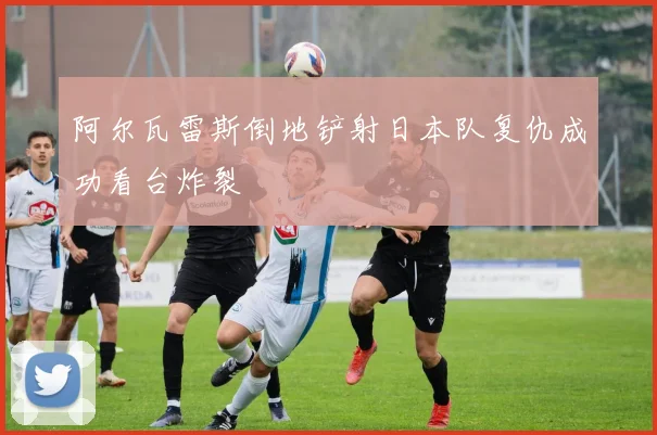 阿尔瓦雷斯倒地铲射日本队复仇成功看台炸裂