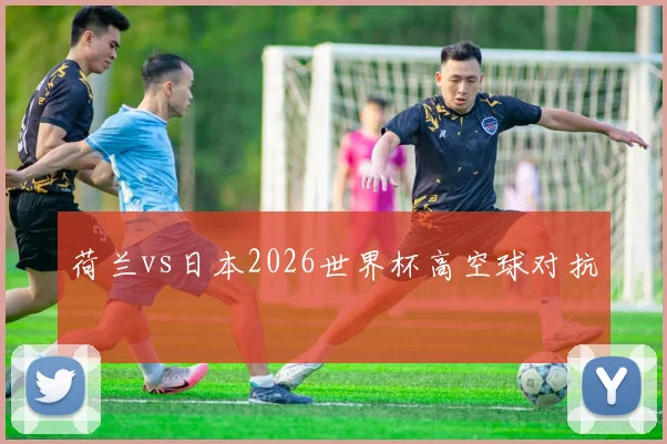 荷兰vs日本2026世界杯高空球对抗