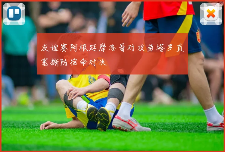 友谊赛阿根廷摩洛哥对攻劳塔罗直塞撕防宿命对决