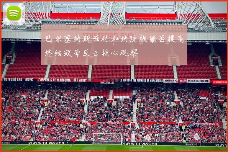 巴尔塞纳斯面对加纳防线能否提高终结效率反击核心观察