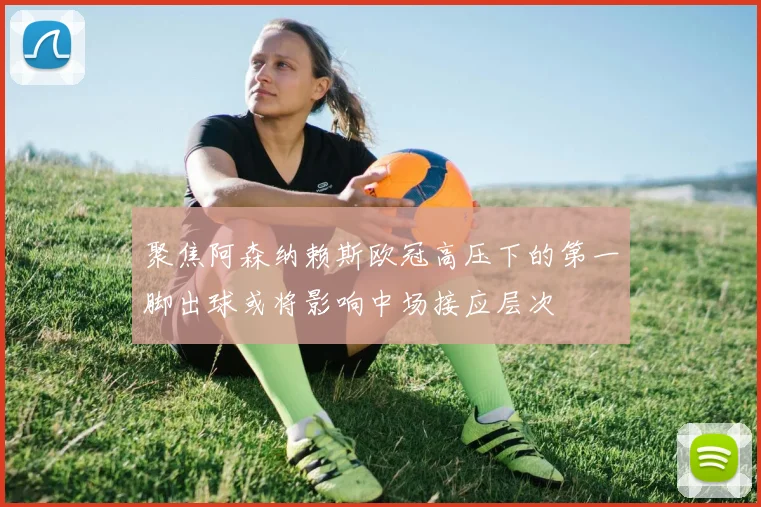 聚焦阿森纳赖斯欧冠高压下的第一脚出球或将影响中场接应层次