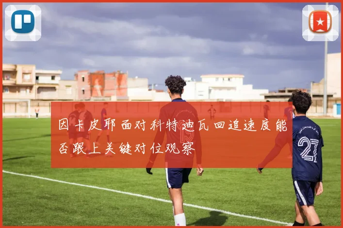 因卡皮耶面对科特迪瓦回追速度能否跟上关键对位观察