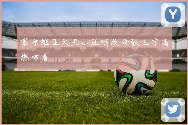 塞尔维亚天王山压哨改命张玉宁高燃回看