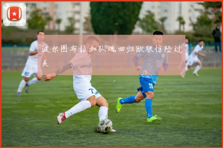 波尔图布拉加队魂回归欧联惊险过关