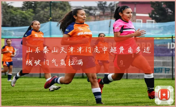 山东泰山天津津门虎中超费南多连线破门气氛拉满