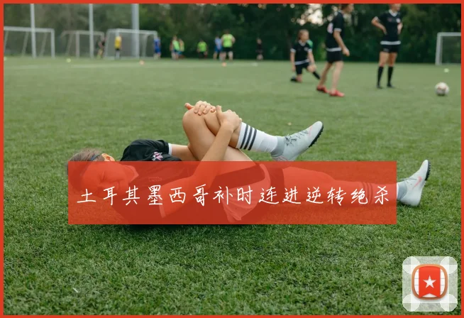 土耳其墨西哥补时连进逆转绝杀