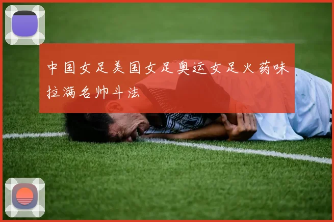 中国女足美国女足奥运女足火药味拉满名帅斗法