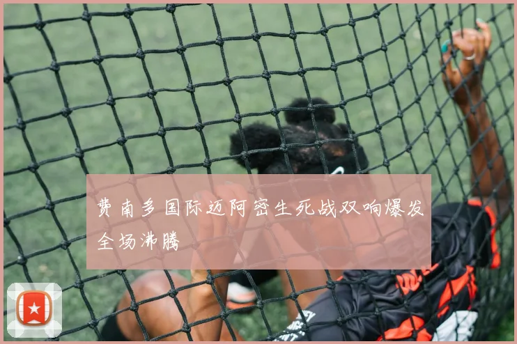 费南多国际迈阿密生死战双响爆发全场沸腾