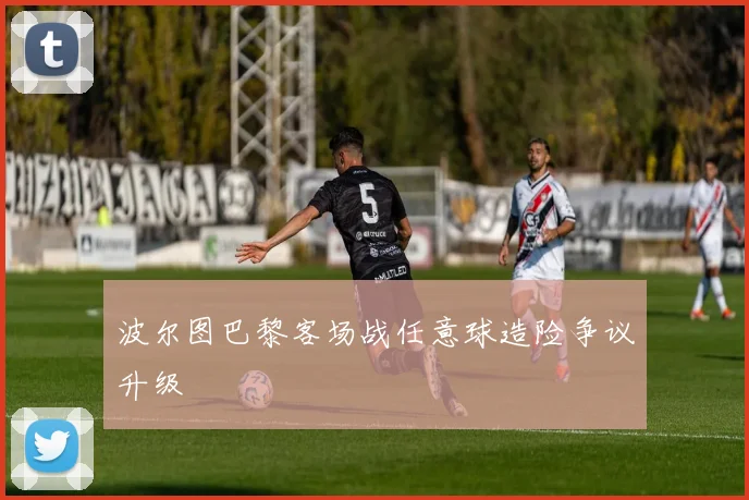 波尔图巴黎客场战任意球造险争议升级