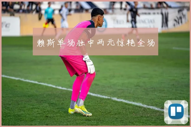 赖斯单场独中两元惊艳全场