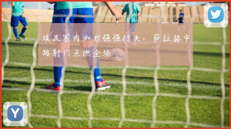 埃及塞内加尔强强对决,萨拉赫中路射门点燃全场