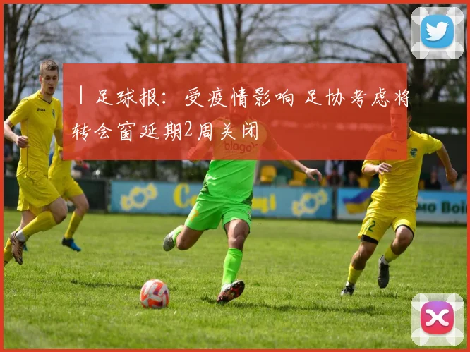 ｜足球报：受疫情影响 足协考虑将转会窗延期2周关闭