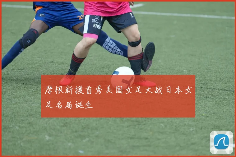 摩根新援首秀美国女足大战日本女足名局诞生