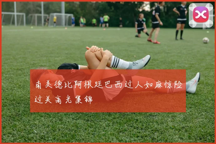南美德比阿根廷巴西过人如麻惊险过关高光集锦