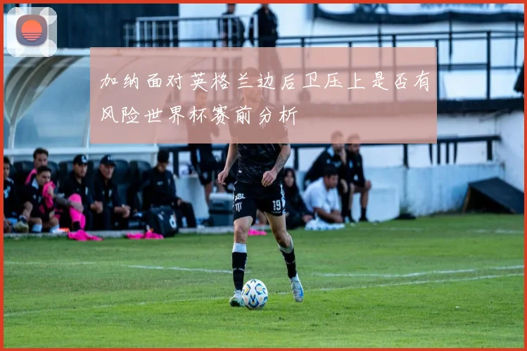 加纳面对英格兰边后卫压上是否有风险世界杯赛前分析