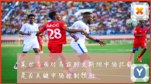 莱尔马面对乌兹别克斯坦中场拦截是否关键中场控制预测