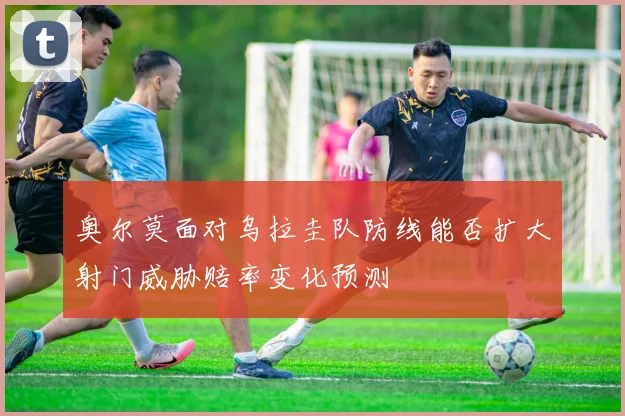 奥尔莫面对乌拉圭队防线能否扩大射门威胁赔率变化预测