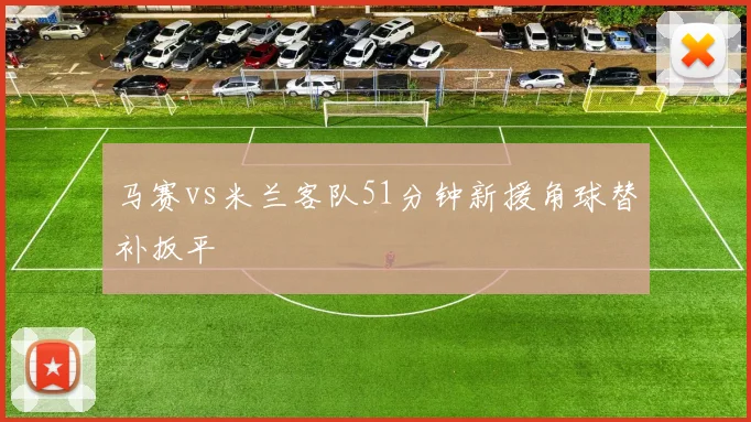 马赛vs米兰客队51分钟新援角球替补扳平