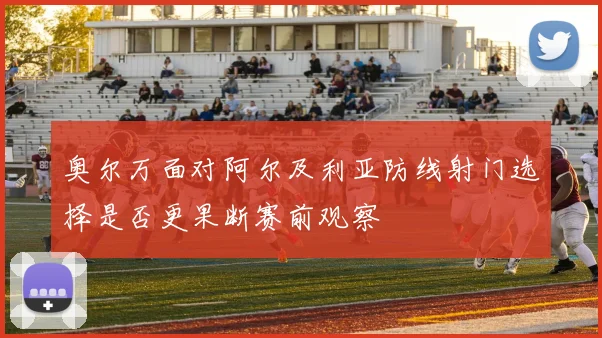 奥尔万面对阿尔及利亚防线射门选择是否更果断赛前观察