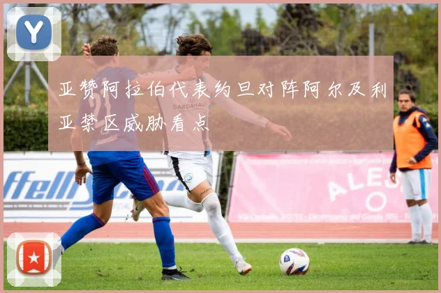亚赞阿拉伯代表约旦对阵阿尔及利亚禁区威胁看点