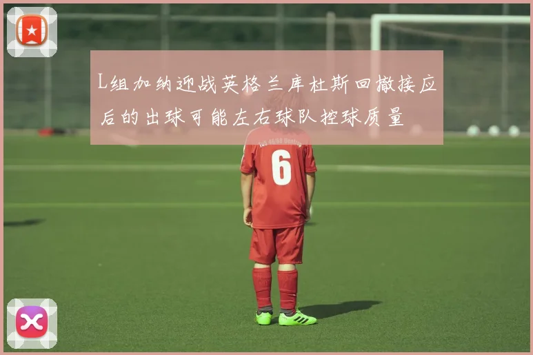 L组加纳迎战英格兰库杜斯回撤接应后的出球可能左右球队控球质量