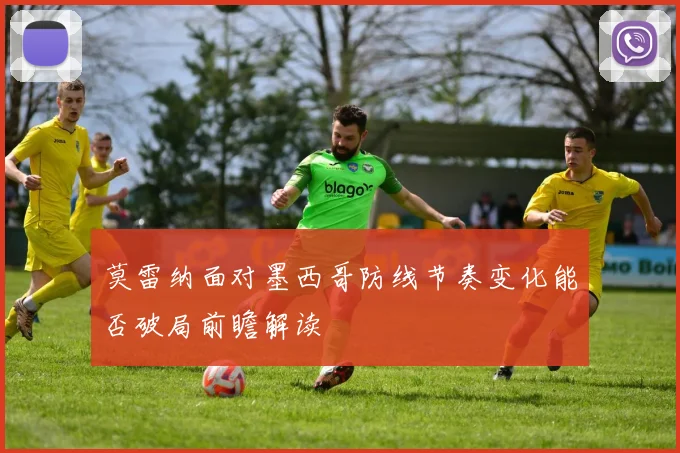 莫雷纳面对墨西哥防线节奏变化能否破局前瞻解读