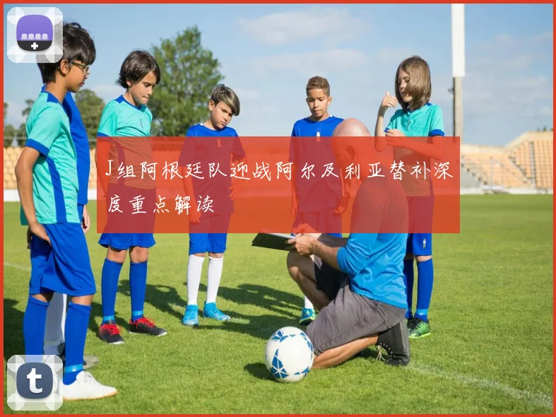 J组阿根廷队迎战阿尔及利亚替补深度重点解读
