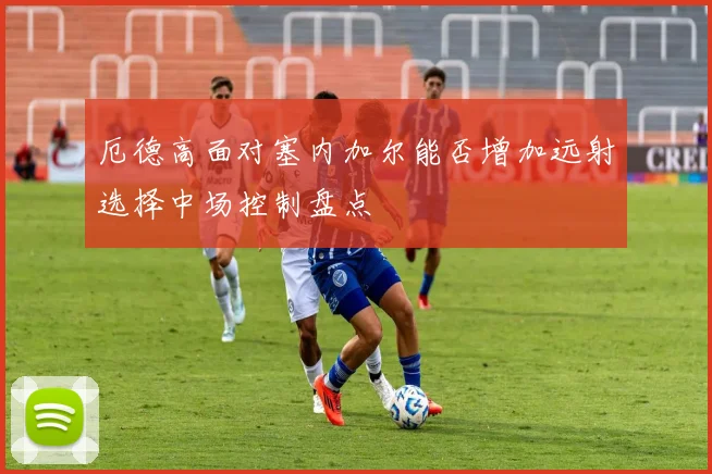 厄德高面对塞内加尔能否增加远射选择中场控制盘点