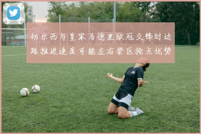 切尔西与皇家马德里欧冠交锋时边路推进速度可能左右禁区抢点优势