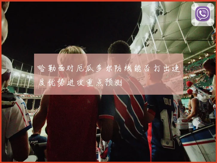 哈勒面对厄瓜多尔防线能否打出速度优势进攻重点预测